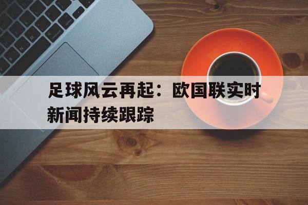 关于足球风云再起：欧国联实时新闻持续跟踪的信息